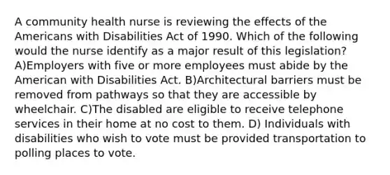 A community health nurse is reviewing the effects of the Americans with Disabilities Act of 1990. Which of the following would the nurse identify as a major result of this legislation? A)Employers with five or more employees must abide by the American with Disabilities Act. B)Architectural barriers must be removed from pathways so that they are accessible by wheelchair. C)The disabled are eligible to receive telephone services in their home at no cost to them. D) Individuals with disabilities who wish to vote must be provided transportation to polling places to vote.