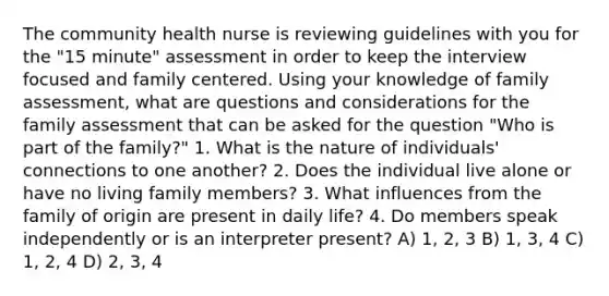 The community health nurse is reviewing guidelines with you for the "15 minute" assessment in order to keep the interview focused and family centered. Using your knowledge of family assessment, what are questions and considerations for the family assessment that can be asked for the question "Who is part of the family?" 1. What is the nature of individuals' connections to one another? 2. Does the individual live alone or have no living family members? 3. What influences from the family of origin are present in daily life? 4. Do members speak independently or is an interpreter present? A) 1, 2, 3 B) 1, 3, 4 C) 1, 2, 4 D) 2, 3, 4