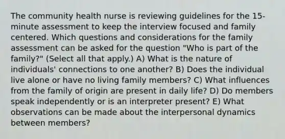 The community health nurse is reviewing guidelines for the 15-minute assessment to keep the interview focused and family centered. Which questions and considerations for the family assessment can be asked for the question "Who is part of the family?" (Select all that apply.) A) What is the nature of individuals' connections to one another? B) Does the individual live alone or have no living family members? C) What influences from the family of origin are present in daily life? D) Do members speak independently or is an interpreter present? E) What observations can be made about the interpersonal dynamics between members?