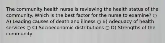 The community health nurse is reviewing the health status of the community. Which is the best factor for the nurse to examine? ○ A) Leading causes of death and illness ○ B) Adequacy of health services ○ C) Socioeconomic distributions ○ D) Strengths of the community