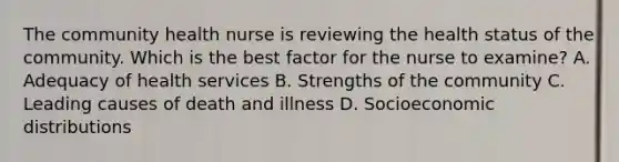 The community health nurse is reviewing the health status of the community. Which is the best factor for the nurse to examine? A. Adequacy of health services B. Strengths of the community C. Leading causes of death and illness D. Socioeconomic distributions