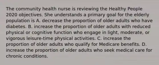 The community health nurse is reviewing the Healthy People 2020 objectives. She understands a primary goal for the elderly population is A. decrease the proportion of older adults who have diabetes. B. increase the proportion of older adults with reduced physical or cognitive function who engage in light, moderate, or vigorous leisure-time physical activities. C. increase the proportion of older adults who qualify for Medicare benefits. D. increase the proportion of older adults who seek medical care for chronic conditions.