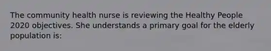 The community health nurse is reviewing the Healthy People 2020 objectives. She understands a primary goal for the elderly population is: