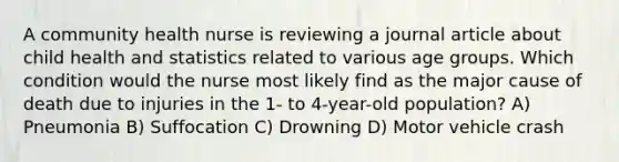 A community health nurse is reviewing a journal article about child health and statistics related to various age groups. Which condition would the nurse most likely find as the major cause of death due to injuries in the 1- to 4-year-old population? A) Pneumonia B) Suffocation C) Drowning D) Motor vehicle crash