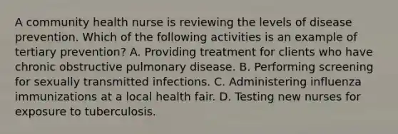 A community health nurse is reviewing the levels of disease prevention. Which of the following activities is an example of tertiary prevention? A. Providing treatment for clients who have chronic obstructive pulmonary disease. B. Performing screening for sexually transmitted infections. C. Administering influenza immunizations at a local health fair. D. Testing new nurses for exposure to tuberculosis.