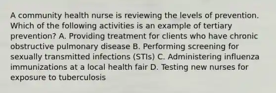 A community health nurse is reviewing the levels of prevention. Which of the following activities is an example of tertiary prevention? A. Providing treatment for clients who have chronic obstructive pulmonary disease B. Performing screening for sexually transmitted infections (STIs) C. Administering influenza immunizations at a local health fair D. Testing new nurses for exposure to tuberculosis