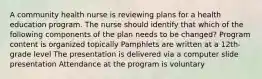 A community health nurse is reviewing plans for a health education program. The nurse should identify that which of the following components of the plan needs to be changed? Program content is organized topically Pamphlets are written at a 12th-grade level The presentation is delivered via a computer slide presentation Attendance at the program is voluntary