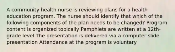 A community health nurse is reviewing plans for a health education program. The nurse should identify that which of the following components of the plan needs to be changed? Program content is organized topically Pamphlets are written at a 12th-grade level The presentation is delivered via a computer slide presentation Attendance at the program is voluntary