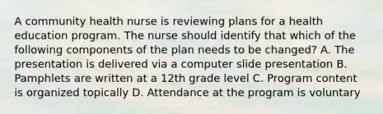 A community health nurse is reviewing plans for a health education program. The nurse should identify that which of the following components of the plan needs to be changed? A. The presentation is delivered via a computer slide presentation B. Pamphlets are written at a 12th grade level C. Program content is organized topically D. Attendance at the program is voluntary