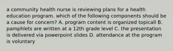 a community health nurse is reviewing plans for a health education program. which of the following components should be a cause for concern? A. program content is organized topicall B. pamphlets are written at a 12th grade level C. the presentation is delivered via powerpoint slides D. attendance at the program is voluntary