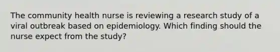 The community health nurse is reviewing a research study of a viral outbreak based on epidemiology. Which finding should the nurse expect from the study?