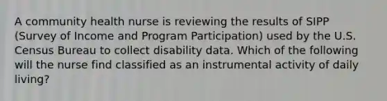 A community health nurse is reviewing the results of SIPP (Survey of Income and Program Participation) used by the U.S. Census Bureau to collect disability data. Which of the following will the nurse find classified as an instrumental activity of daily living?