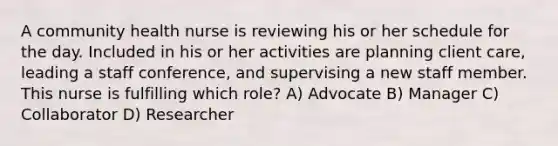 A community health nurse is reviewing his or her schedule for the day. Included in his or her activities are planning client care, leading a staff conference, and supervising a new staff member. This nurse is fulfilling which role? A) Advocate B) Manager C) Collaborator D) Researcher