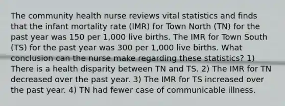 The community health nurse reviews vital statistics and finds that the infant mortality rate (IMR) for Town North (TN) for the past year was 150 per 1,000 live births. The IMR for Town South (TS) for the past year was 300 per 1,000 live births. What conclusion can the nurse make regarding these statistics? 1) There is a health disparity between TN and TS. 2) The IMR for TN decreased over the past year. 3) The IMR for TS increased over the past year. 4) TN had fewer case of communicable illness.