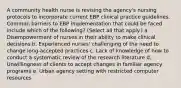 A community health nurse is revising the agency's nursing protocols to incorporate current EBP clinical practice guidelines. Common barriers to EBP implementation that could be faced include which of the following? (Select all that apply.) a. Disempowerment of nurses in their ability to make clinical decisions b. Experienced nurses' challenging of the need to change long-accepted practices c. Lack of knowledge of how to conduct a systematic review of the research literature d. Unwillingness of clients to accept changes in familiar agency programs e. Urban agency setting with restricted computer resources