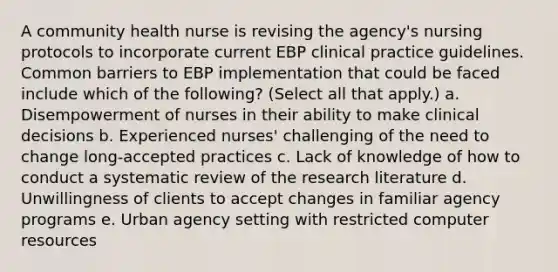 A community health nurse is revising the agency's nursing protocols to incorporate current EBP clinical practice guidelines. Common barriers to EBP implementation that could be faced include which of the following? (Select all that apply.) a. Disempowerment of nurses in their ability to make clinical decisions b. Experienced nurses' challenging of the need to change long-accepted practices c. Lack of knowledge of how to conduct a systematic review of the research literature d. Unwillingness of clients to accept changes in familiar agency programs e. Urban agency setting with restricted computer resources