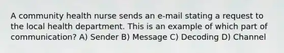 A community health nurse sends an e-mail stating a request to the local health department. This is an example of which part of communication? A) Sender B) Message C) Decoding D) Channel