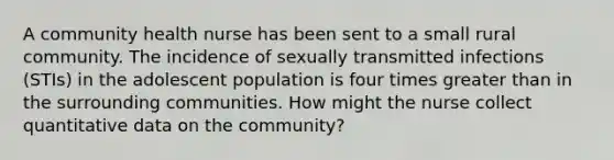 A community health nurse has been sent to a small rural community. The incidence of sexually transmitted infections (STIs) in the adolescent population is four times greater than in the surrounding communities. How might the nurse collect quantitative data on the community?