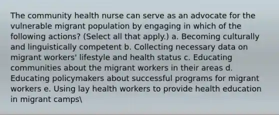 The community health nurse can serve as an advocate for the vulnerable migrant population by engaging in which of the following actions? (Select all that apply.) a. Becoming culturally and linguistically competent b. Collecting necessary data on migrant workers' lifestyle and health status c. Educating communities about the migrant workers in their areas d. Educating policymakers about successful programs for migrant workers e. Using lay health workers to provide health education in migrant camps