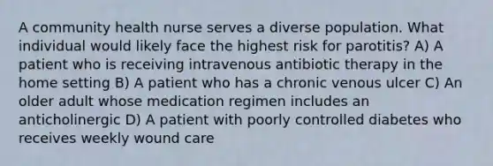 A community health nurse serves a diverse population. What individual would likely face the highest risk for parotitis? A) A patient who is receiving intravenous antibiotic therapy in the home setting B) A patient who has a chronic venous ulcer C) An older adult whose medication regimen includes an anticholinergic D) A patient with poorly controlled diabetes who receives weekly wound care