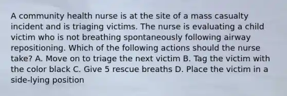 A community health nurse is at the site of a mass casualty incident and is triaging victims. The nurse is evaluating a child victim who is not breathing spontaneously following airway repositioning. Which of the following actions should the nurse take? A. Move on to triage the next victim B. Tag the victim with the color black C. Give 5 rescue breaths D. Place the victim in a side-lying position