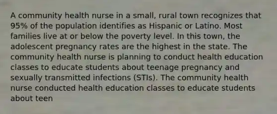 A community health nurse in a small, rural town recognizes that 95% of the population identifies as Hispanic or Latino. Most families live at or below the poverty level. In this town, the adolescent pregnancy rates are the highest in the state. The community health nurse is planning to conduct health education classes to educate students about teenage pregnancy and sexually transmitted infections (STIs). The community health nurse conducted health education classes to educate students about teen