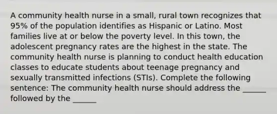 A community health nurse in a small, rural town recognizes that 95% of the population identifies as Hispanic or Latino. Most families live at or below the poverty level. In this town, the adolescent pregnancy rates are the highest in the state. The community health nurse is planning to conduct health education classes to educate students about teenage pregnancy and sexually transmitted infections (STIs). Complete the following sentence: The community health nurse should address the ______ followed by the ______