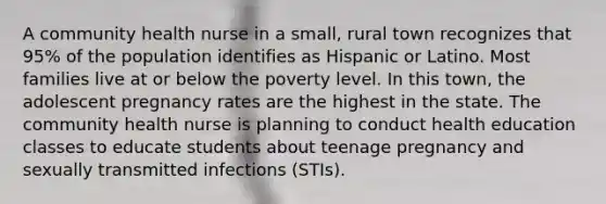 A community health nurse in a small, rural town recognizes that 95% of the population identifies as Hispanic or Latino. Most families live at or below the poverty level. In this town, the adolescent pregnancy rates are the highest in the state. The community health nurse is planning to conduct health education classes to educate students about teenage pregnancy and sexually transmitted infections (STIs).