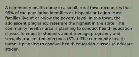 A community health nurse in a small, rural town recognizes that 95% of the population identifies as Hispanic or Latino. Most families live at or below the poverty level. In this town, the adolescent pregnancy rates are the highest in the state. The community health nurse is planning to conduct health education classes to educate students about teenage pregnancy and sexually transmitted infections (STIs). The community health nurse is planning to conduct health education classes to educate studen