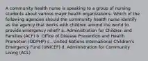 A community health nurse is speaking to a group of nursing students about various major health organizations. Which of the following agencies should the community health nurse identify as the agency that works with children around the world to provide emergency relief? a. Administration for Children and Families (ACF) b. Office of Disease Prevention and Health Promotion (ODPHP) c.. United Nations International Children's Emergency Fund (UNICEF) d. Administration for Community Living (ACL)