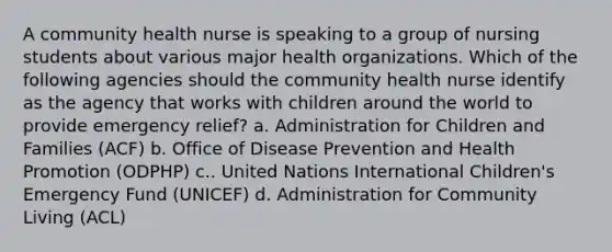 A community health nurse is speaking to a group of nursing students about various major health organizations. Which of the following agencies should the community health nurse identify as the agency that works with children around the world to provide emergency relief? a. Administration for Children and Families (ACF) b. Office of Disease Prevention and Health Promotion (ODPHP) c.. United Nations International Children's Emergency Fund (UNICEF) d. Administration for Community Living (ACL)