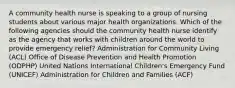 A community health nurse is speaking to a group of nursing students about various major health organizations. Which of the following agencies should the community health nurse identify as the agency that works with children around the world to provide emergency relief? Administration for Community Living (ACL) Office of Disease Prevention and Health Promotion (ODPHP) United Nations International Children's Emergency Fund (UNICEF) Administration for Children and Families (ACF)