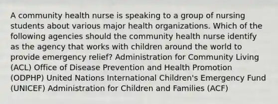 A community health nurse is speaking to a group of nursing students about various major health organizations. Which of the following agencies should the community health nurse identify as the agency that works with children around the world to provide emergency relief? Administration for Community Living (ACL) Office of Disease Prevention and Health Promotion (ODPHP) United Nations International Children's Emergency Fund (UNICEF) Administration for Children and Families (ACF)