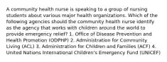 A community health nurse is speaking to a group of nursing students about various major health organizations. Which of the following agencies should the community health nurse identify as the agency that works with children around the world to provide emergency relief? 1. Office of Disease Prevention and Health Promotion (ODPHP) 2. Administration for Community Living (ACL) 3. Administration for Children and Families (ACF) 4. United Nations International Children's Emergency Fund (UNICEF)