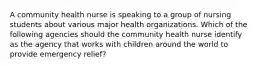 A community health nurse is speaking to a group of nursing students about various major health organizations. Which of the following agencies should the community health nurse identify as the agency that works with children around the world to provide emergency relief?