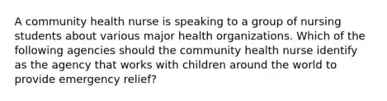 A community health nurse is speaking to a group of nursing students about various major health organizations. Which of the following agencies should the community health nurse identify as the agency that works with children around the world to provide emergency relief?