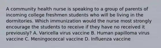 A community health nurse is speaking to a group of parents of incoming college freshmen students who will be living in the dormitories. Which immunization would the nurse most strongly encourage the students to receive if they have no received it previously? A. Varicella virus vaccine B. Human papilloma virus vaccine C. Meningococcal vaccine D. Influenza vaccine