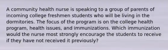 A community health nurse is speaking to a group of parents of incoming college freshmen students who will be living in the dormitories. The focus of the program is on the college health program, health issues, and immunizations. Which immunization would the nurse most strongly encourage the students to receive if they have not received it previously?