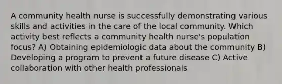 A community health nurse is successfully demonstrating various skills and activities in the care of the local community. Which activity best reflects a community health nurse's population focus? A) Obtaining epidemiologic data about the community B) Developing a program to prevent a future disease C) Active collaboration with other health professionals