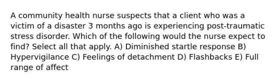 A community health nurse suspects that a client who was a victim of a disaster 3 months ago is experiencing post-traumatic stress disorder. Which of the following would the nurse expect to find? Select all that apply. A) Diminished startle response B) Hypervigilance C) Feelings of detachment D) Flashbacks E) Full range of affect