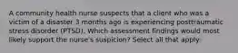 A community health nurse suspects that a client who was a victim of a disaster 3 months ago is experiencing posttraumatic stress disorder (PTSD). Which assessment findings would most likely support the nurse's suspicion? Select all that apply: