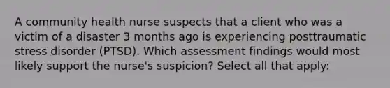 A community health nurse suspects that a client who was a victim of a disaster 3 months ago is experiencing posttraumatic stress disorder (PTSD). Which assessment findings would most likely support the nurse's suspicion? Select all that apply: