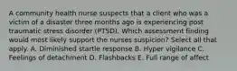 A community health nurse suspects that a client who was a victim of a disaster three months ago is experiencing post traumatic stress disorder (PTSD). Which assessment finding would most likely support the nurses suspicion? Select all that apply. A. Diminished startle response B. Hyper vigilance C. Feelings of detachment D. Flashbacks E. Full range of affect