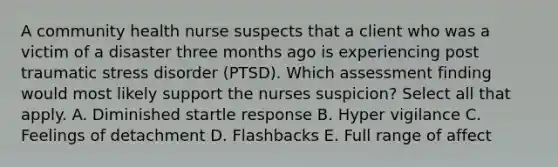 A community health nurse suspects that a client who was a victim of a disaster three months ago is experiencing post traumatic stress disorder (PTSD). Which assessment finding would most likely support the nurses suspicion? Select all that apply. A. Diminished startle response B. Hyper vigilance C. Feelings of detachment D. Flashbacks E. Full range of affect