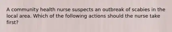 A community health nurse suspects an outbreak of scabies in the local area. Which of the following actions should the nurse take first?