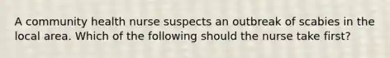 A community health nurse suspects an outbreak of scabies in the local area. Which of the following should the nurse take first?