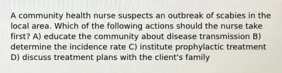 A community health nurse suspects an outbreak of scabies in the local area. Which of the following actions should the nurse take first? A) educate the community about disease transmission B) determine the incidence rate C) institute prophylactic treatment D) discuss treatment plans with the client's family