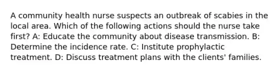 A community health nurse suspects an outbreak of scabies in the local area. Which of the following actions should the nurse take first? A: Educate the community about disease transmission. B: Determine the incidence rate. C: Institute prophylactic treatment. D: Discuss treatment plans with the clients' families.