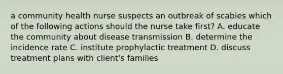 a community health nurse suspects an outbreak of scabies which of the following actions should the nurse take first? A. educate the community about disease transmission B. determine the incidence rate C. institute prophylactic treatment D. discuss treatment plans with client's families