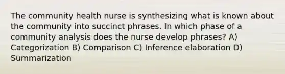 The community health nurse is synthesizing what is known about the community into succinct phrases. In which phase of a community analysis does the nurse develop phrases? A) Categorization B) Comparison C) Inference elaboration D) Summarization